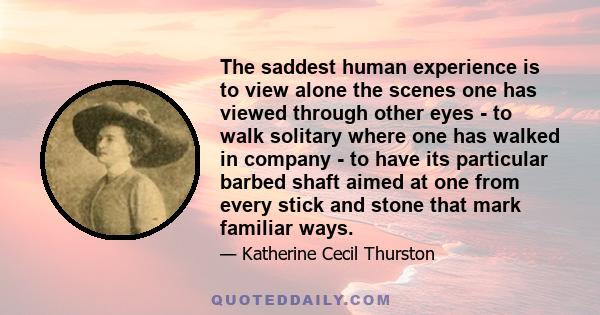 The saddest human experience is to view alone the scenes one has viewed through other eyes - to walk solitary where one has walked in company - to have its particular barbed shaft aimed at one from every stick and stone 