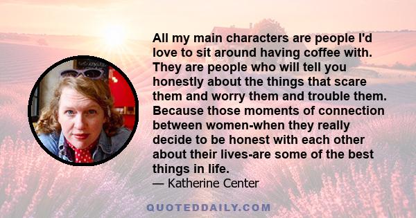 All my main characters are people I'd love to sit around having coffee with. They are people who will tell you honestly about the things that scare them and worry them and trouble them. Because those moments of