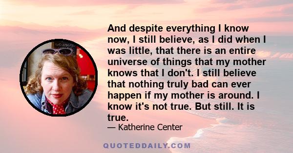 And despite everything I know now, I still believe, as I did when I was little, that there is an entire universe of things that my mother knows that I don't. I still believe that nothing truly bad can ever happen if my