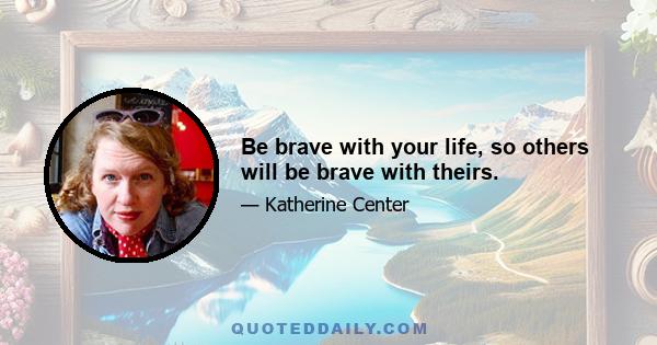 Be brave with your life, so others will be brave with theirs.