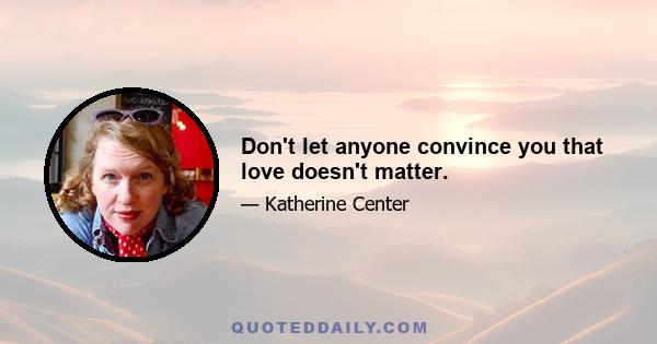 Don't let anyone convince you that love doesn't matter.