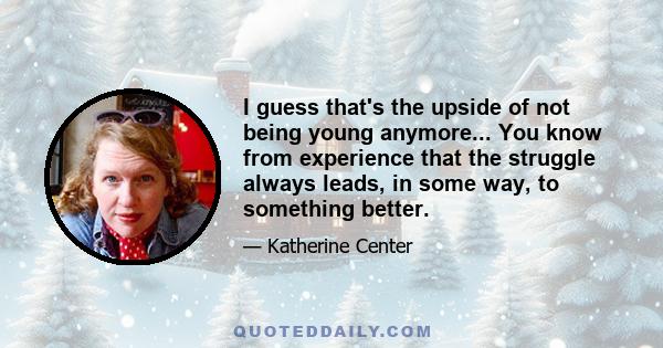 I guess that's the upside of not being young anymore... You know from experience that the struggle always leads, in some way, to something better.