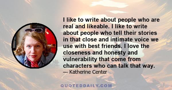 I like to write about people who are real and likeable. I like to write about people who tell their stories in that close and intimate voice we use with best friends. I love the closeness and honesty and vulnerability