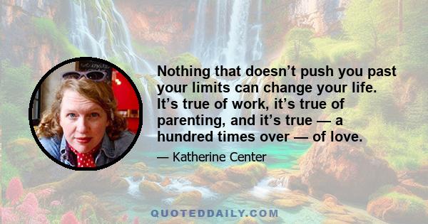 Nothing that doesn’t push you past your limits can change your life. It’s true of work, it’s true of parenting, and it’s true — a hundred times over — of love.