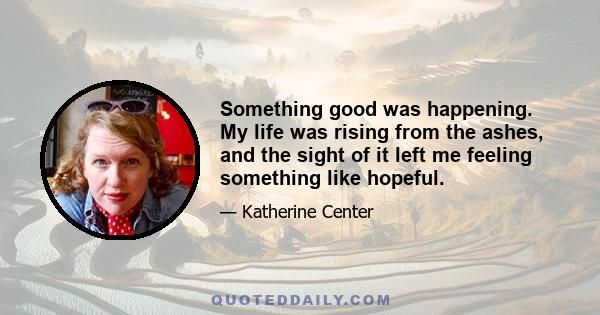 Something good was happening. My life was rising from the ashes, and the sight of it left me feeling something like hopeful.