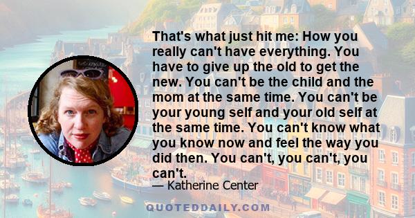 That's what just hit me: How you really can't have everything. You have to give up the old to get the new. You can't be the child and the mom at the same time. You can't be your young self and your old self at the same