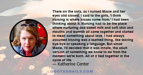 There on the sofa, as I nursed Maxie and her eyes slid closed, I said to the girls, 'I think nursing is where kisses come from.' I had been thinking about it. Nursing had to be the place where nurturing and sweet milk