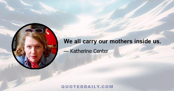 We all carry our mothers inside us.