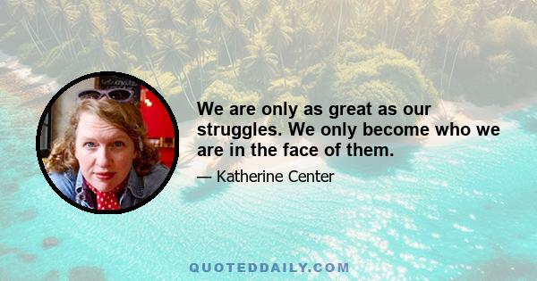 We are only as great as our struggles. We only become who we are in the face of them.