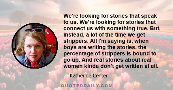 We're looking for stories that speak to us. We're looking for stories that connect us with something true. But, instead, a lot of the time we get strippers. All I'm saying is, when boys are writing the stories, the