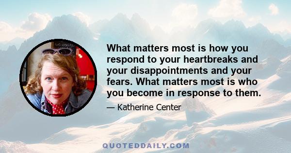 What matters most is how you respond to your heartbreaks and your disappointments and your fears. What matters most is who you become in response to them.