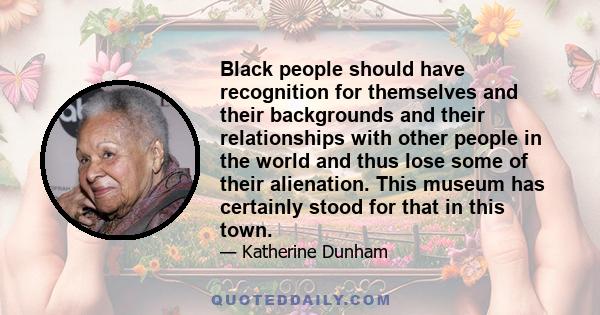 Black people should have recognition for themselves and their backgrounds and their relationships with other people in the world and thus lose some of their alienation. This museum has certainly stood for that in this