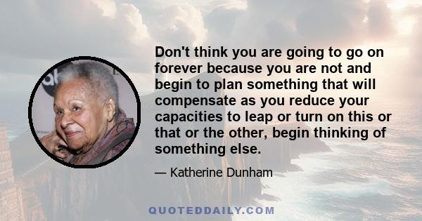 Don't think you are going to go on forever because you are not and begin to plan something that will compensate as you reduce your capacities to leap or turn on this or that or the other, begin thinking of something