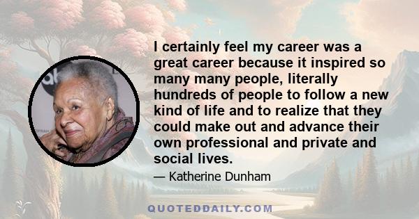 I certainly feel my career was a great career because it inspired so many many people, literally hundreds of people to follow a new kind of life and to realize that they could make out and advance their own professional 