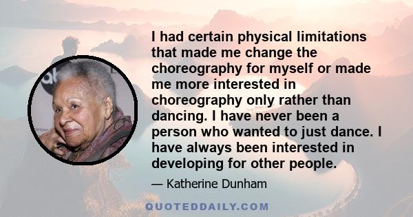 I had certain physical limitations that made me change the choreography for myself or made me more interested in choreography only rather than dancing. I have never been a person who wanted to just dance. I have always