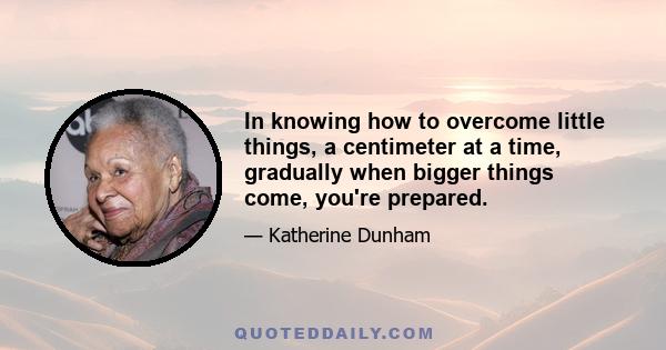 In knowing how to overcome little things, a centimeter at a time, gradually when bigger things come, you're prepared.