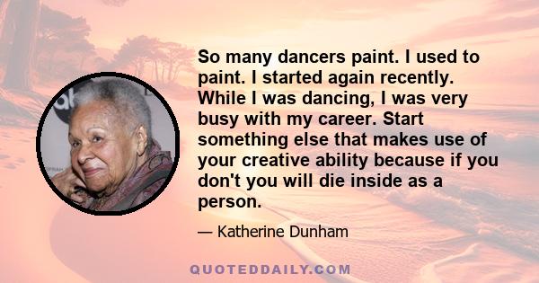 So many dancers paint. I used to paint. I started again recently. While I was dancing, I was very busy with my career. Start something else that makes use of your creative ability because if you don't you will die