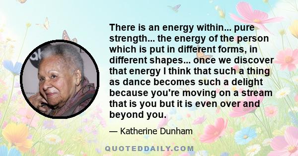 There is an energy within... pure strength... the energy of the person which is put in different forms, in different shapes... once we discover that energy I think that such a thing as dance becomes such a delight