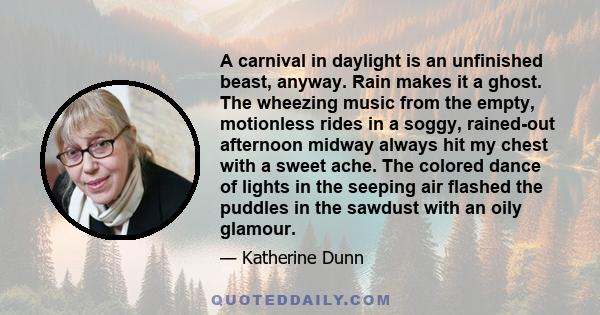 A carnival in daylight is an unfinished beast, anyway. Rain makes it a ghost. The wheezing music from the empty, motionless rides in a soggy, rained-out afternoon midway always hit my chest with a sweet ache. The