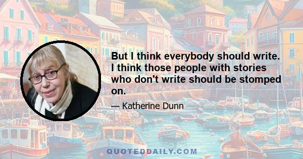 But I think everybody should write. I think those people with stories who don't write should be stomped on.