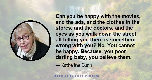 Can you be happy with the movies, and the ads, and the clothes in the stores, and the doctors, and the eyes as you walk down the street all telling you there is something wrong with you? No. You cannot be happy.