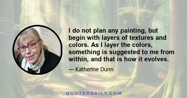 I do not plan any painting, but begin with layers of textures and colors. As I layer the colors, something is suggested to me from within, and that is how it evolves.