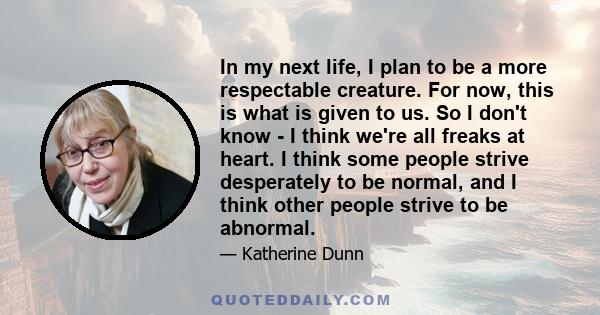 In my next life, I plan to be a more respectable creature. For now, this is what is given to us. So I don't know - I think we're all freaks at heart. I think some people strive desperately to be normal, and I think