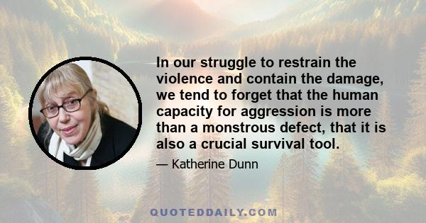 In our struggle to restrain the violence and contain the damage, we tend to forget that the human capacity for aggression is more than a monstrous defect, that it is also a crucial survival tool.