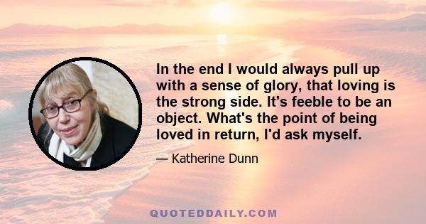 In the end I would always pull up with a sense of glory, that loving is the strong side. It's feeble to be an object. What's the point of being loved in return, I'd ask myself.