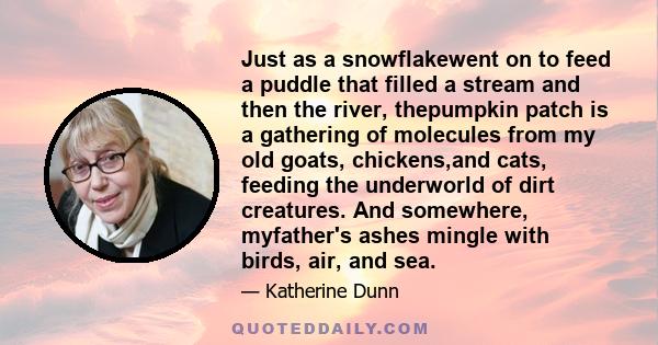 Just as a snowflakewent on to feed a puddle that filled a stream and then the river, thepumpkin patch is a gathering of molecules from my old goats, chickens,and cats, feeding the underworld of dirt creatures. And