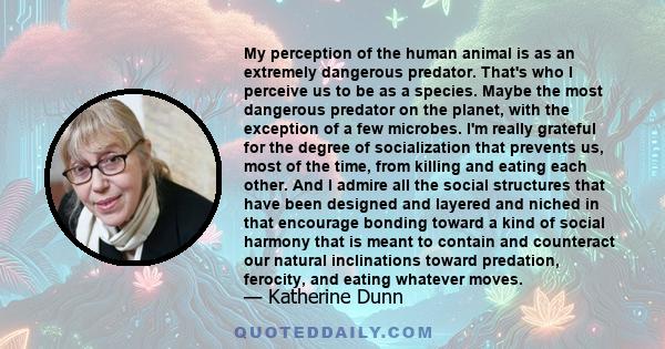 My perception of the human animal is as an extremely dangerous predator. That's who I perceive us to be as a species. Maybe the most dangerous predator on the planet, with the exception of a few microbes. I'm really