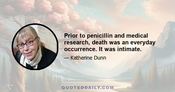 Prior to penicillin and medical research, death was an everyday occurrence. It was intimate.