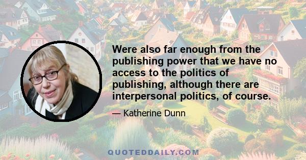 Were also far enough from the publishing power that we have no access to the politics of publishing, although there are interpersonal politics, of course.