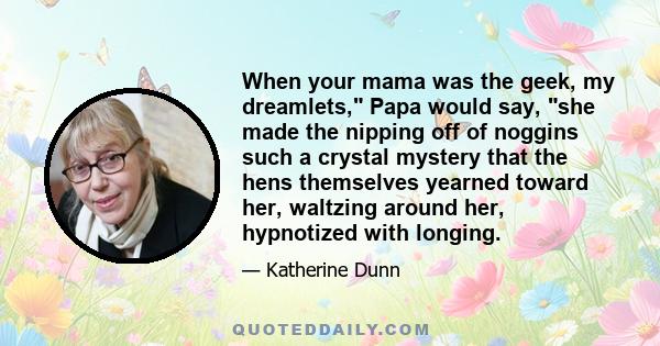 When your mama was the geek, my dreamlets, Papa would say, she made the nipping off of noggins such a crystal mystery that the hens themselves yearned toward her, waltzing around her, hypnotized with longing.