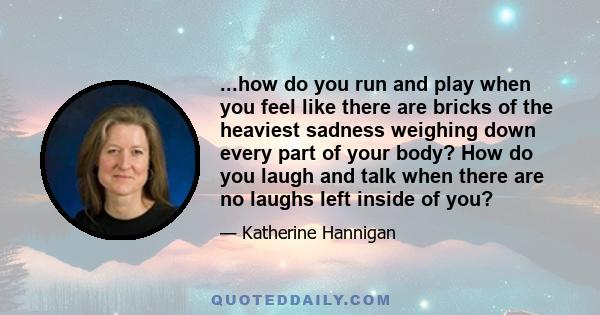 ...how do you run and play when you feel like there are bricks of the heaviest sadness weighing down every part of your body? How do you laugh and talk when there are no laughs left inside of you?