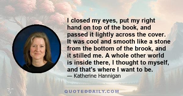 I closed my eyes, put my right hand on top of the book, and passed it lightly across the cover. It was cool and smooth like a stone from the bottom of the brook, and it stilled me. A whole other world is inside there, I 