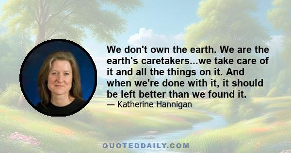 We don't own the earth. We are the earth's caretakers...we take care of it and all the things on it. And when we're done with it, it should be left better than we found it.