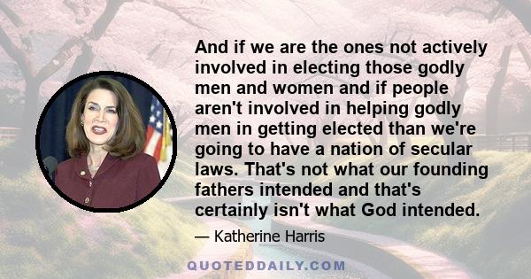 And if we are the ones not actively involved in electing those godly men and women and if people aren't involved in helping godly men in getting elected than we're going to have a nation of secular laws. That's not what 