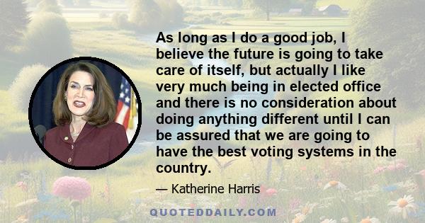 As long as I do a good job, I believe the future is going to take care of itself, but actually I like very much being in elected office and there is no consideration about doing anything different until I can be assured 