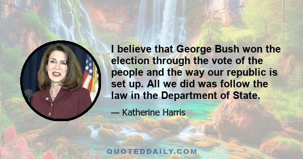 I believe that George Bush won the election through the vote of the people and the way our republic is set up. All we did was follow the law in the Department of State.