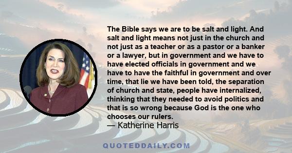 The Bible says we are to be salt and light. And salt and light means not just in the church and not just as a teacher or as a pastor or a banker or a lawyer, but in government and we have to have elected officials in