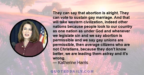 They can say that abortion is alright. They can vote to sustain gay marriage. And that will take western civilization, indeed other nations because people look to our country as one nation as under God and whenever we