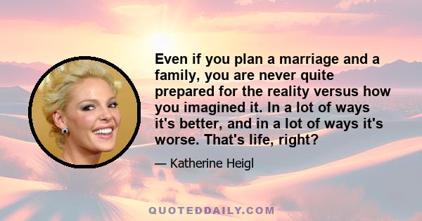 Even if you plan a marriage and a family, you are never quite prepared for the reality versus how you imagined it. In a lot of ways it's better, and in a lot of ways it's worse. That's life, right?