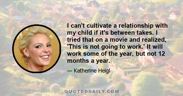 I can't cultivate a relationship with my child if it's between takes. I tried that on a movie and realized, 'This is not going to work.' It will work some of the year, but not 12 months a year.