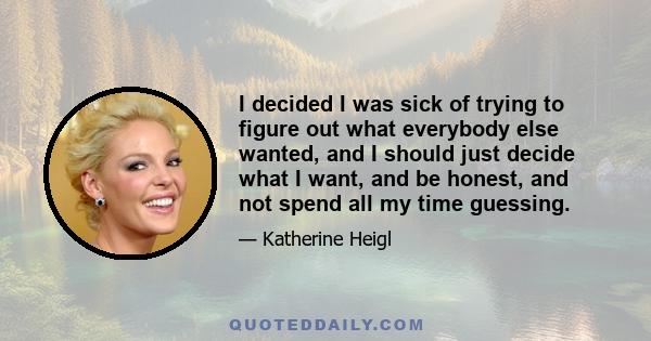 I decided I was sick of trying to figure out what everybody else wanted, and I should just decide what I want, and be honest, and not spend all my time guessing.