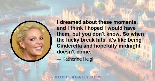 I dreamed about these moments, and I think I hoped I would have them, but you don't know. So when the lucky break hits, it's like being Cinderella and hopefully midnight doesn't come.