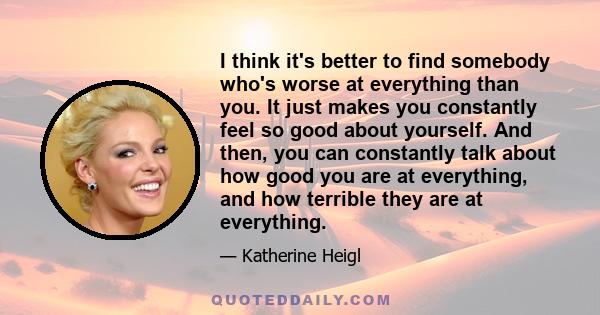 I think it's better to find somebody who's worse at everything than you. It just makes you constantly feel so good about yourself. And then, you can constantly talk about how good you are at everything, and how terrible 