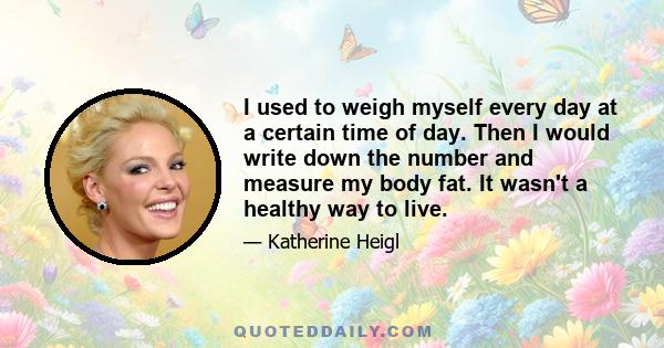 I used to weigh myself every day at a certain time of day. Then I would write down the number and measure my body fat. It wasn't a healthy way to live.