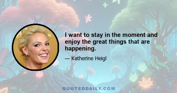 I want to stay in the moment and enjoy the great things that are happening.