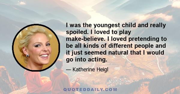 I was the youngest child and really spoiled. I loved to play make-believe. I loved pretending to be all kinds of different people and it just seemed natural that I would go into acting.